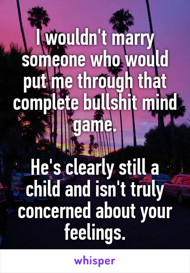 I wouldn't marry someone who would put me through that complete bullshit mind game.

He's clearly still a child and isn't truly concerned about your feelings.