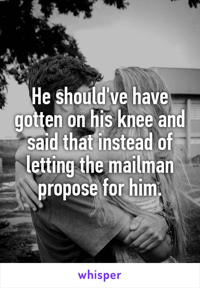 He should've have gotten on his knee and said that instead of letting the mailman propose for him.