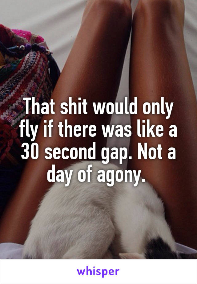 That shit would only fly if there was like a 30 second gap. Not a day of agony. 