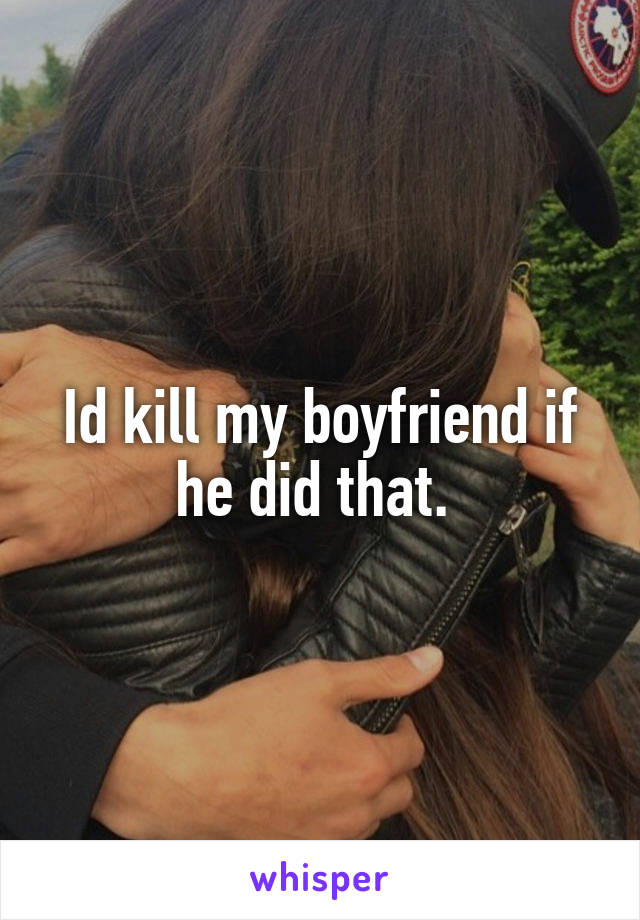 Id kill my boyfriend if he did that. 