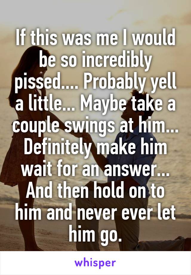 If this was me I would be so incredibly pissed.... Probably yell a little... Maybe take a couple swings at him... Definitely make him wait for an answer... And then hold on to him and never ever let him go.