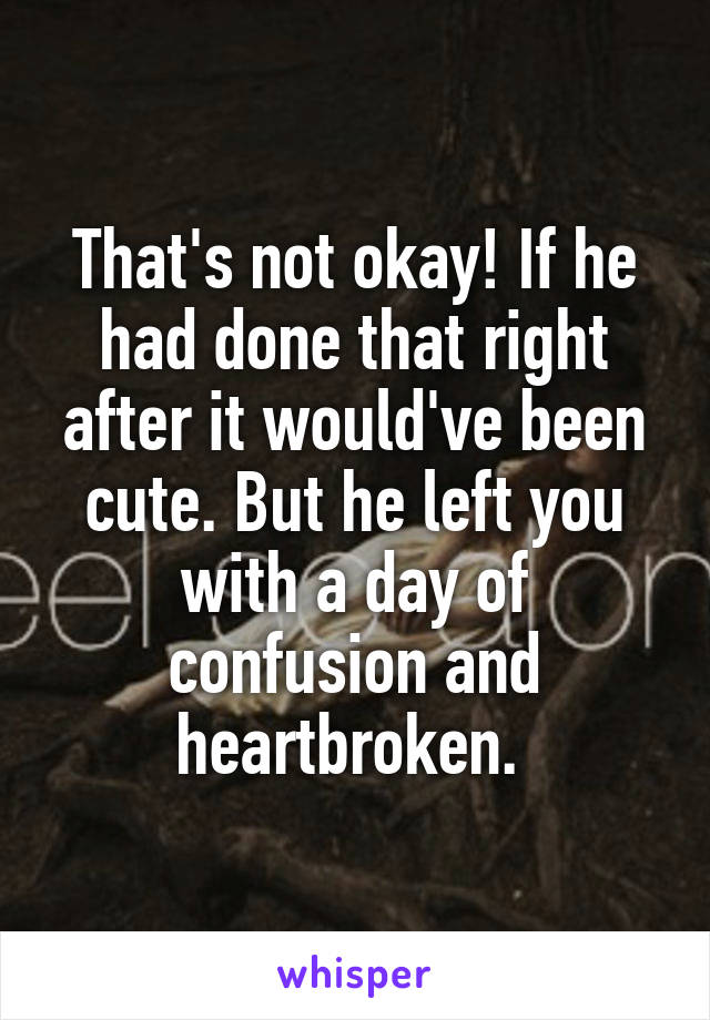 That's not okay! If he had done that right after it would've been cute. But he left you with a day of confusion and heartbroken. 