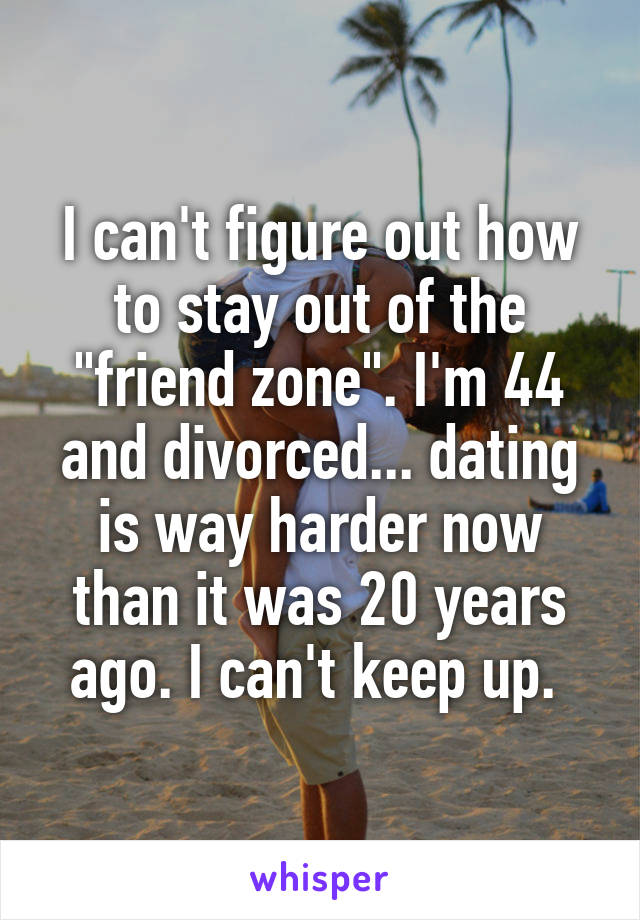 I can't figure out how to stay out of the "friend zone". I'm 44 and divorced... dating is way harder now than it was 20 years ago. I can't keep up. 