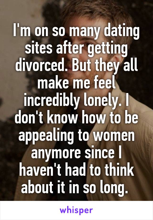 I'm on so many dating sites after getting divorced. But they all make me feel incredibly lonely. I don't know how to be appealing to women anymore since I haven't had to think about it in so long. 