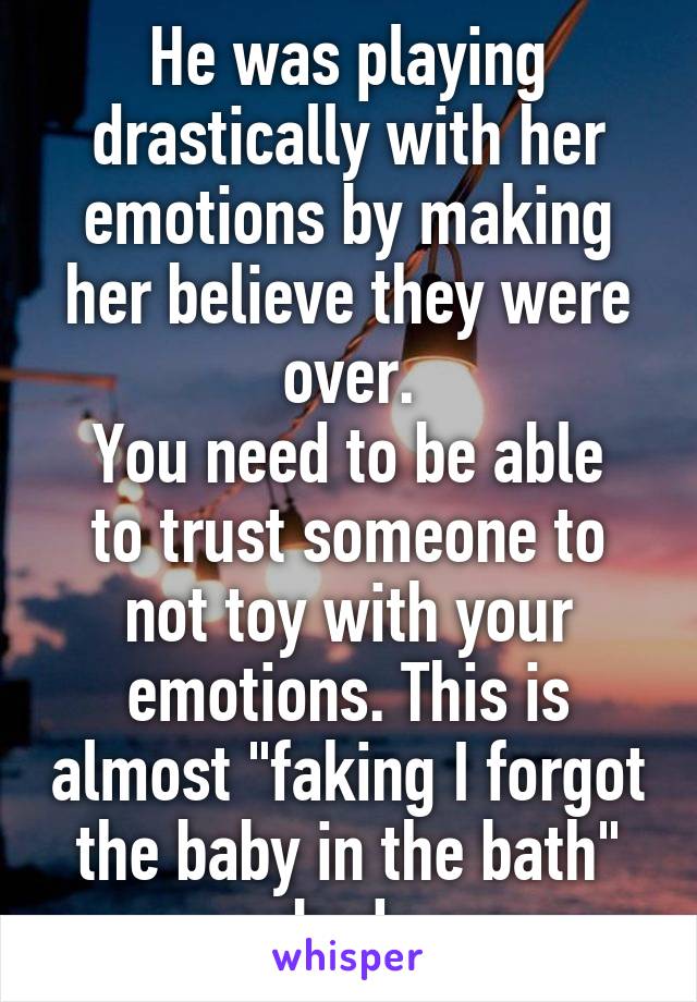 He was playing drastically with her emotions by making her believe they were over.
You need to be able to trust someone to not toy with your emotions. This is almost "faking I forgot the baby in the bath" bad.