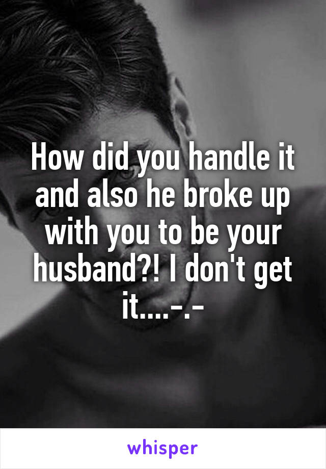 How did you handle it and also he broke up with you to be your husband?! I don't get it....-.-