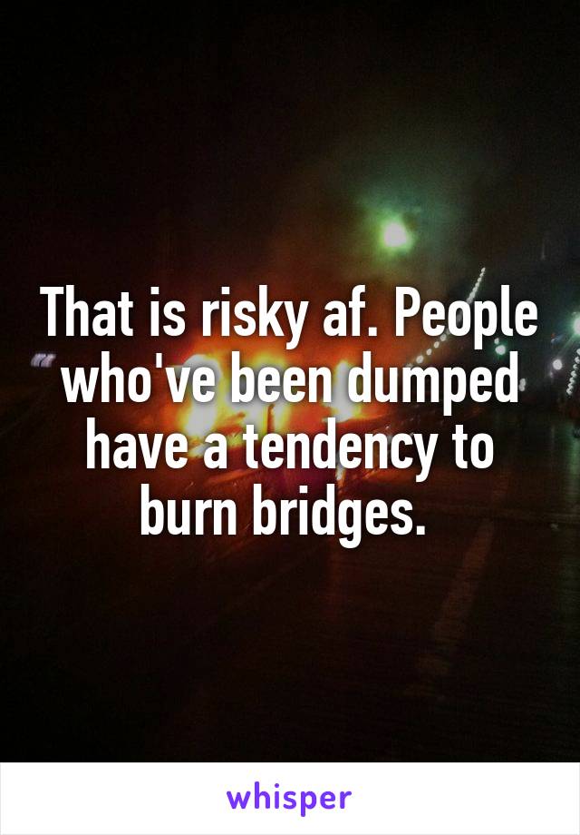 That is risky af. People who've been dumped have a tendency to burn bridges. 