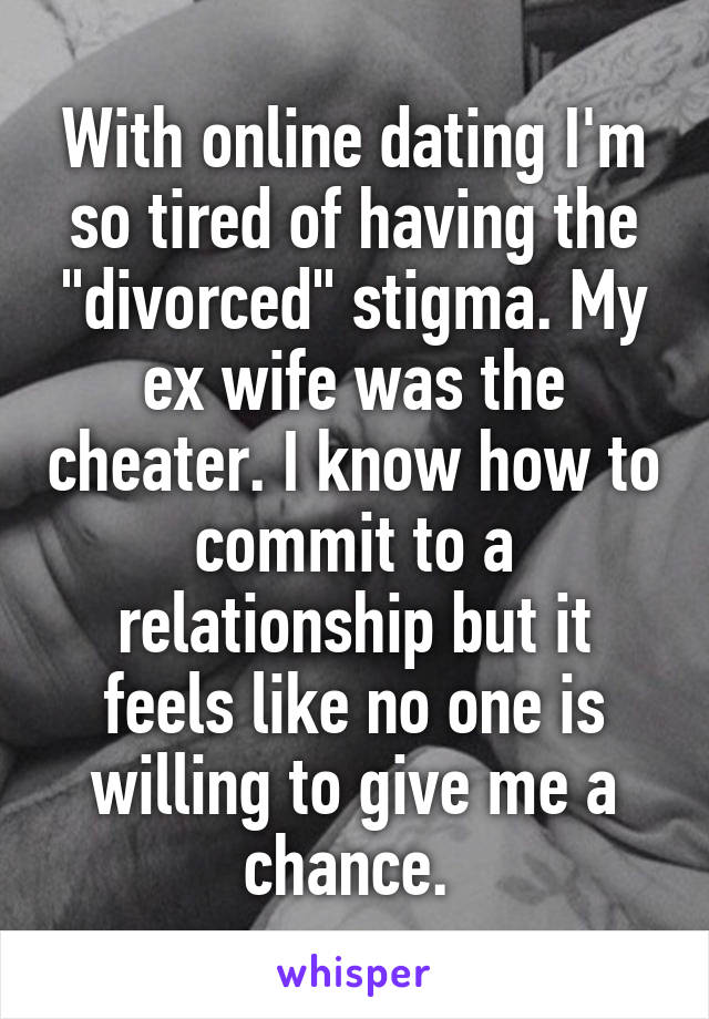 With online dating I'm so tired of having the "divorced" stigma. My ex wife was the cheater. I know how to commit to a relationship but it feels like no one is willing to give me a chance. 
