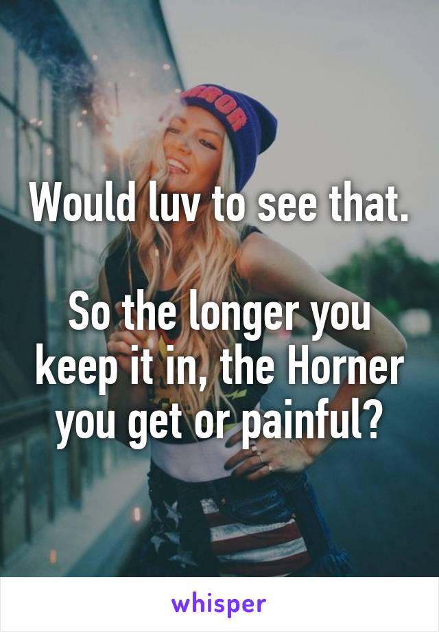 Would luv to see that. 
So the longer you keep it in, the Horner you get or painful?