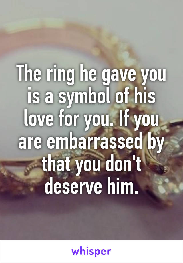 The ring he gave you is a symbol of his love for you. If you are embarrassed by that you don't deserve him.