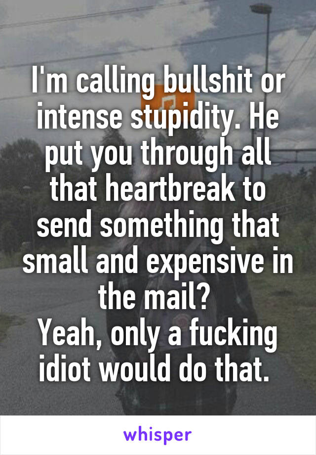 I'm calling bullshit or intense stupidity. He put you through all that heartbreak to send something that small and expensive in the mail? 
Yeah, only a fucking idiot would do that. 