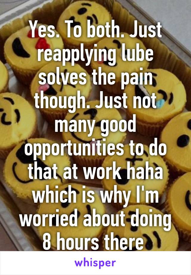 Yes. To both. Just reapplying lube solves the pain though. Just not many good opportunities to do that at work haha which is why I'm worried about doing 8 hours there 