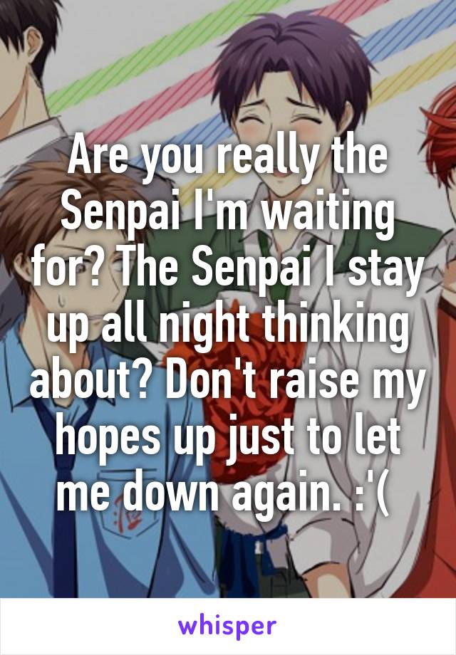 Are you really the Senpai I'm waiting for? The Senpai I stay up all night thinking about? Don't raise my hopes up just to let me down again. :'( 