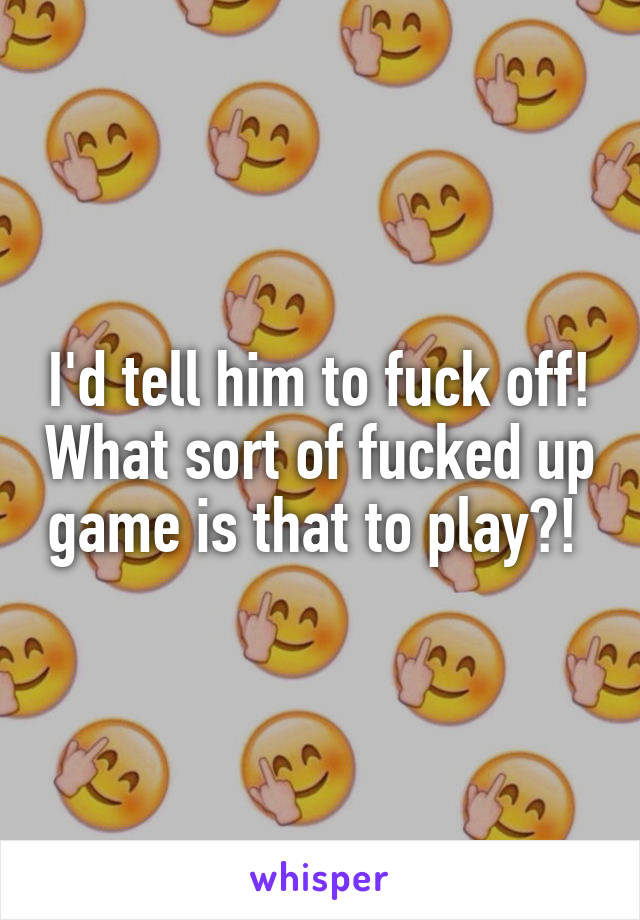 I'd tell him to fuck off! What sort of fucked up game is that to play?! 