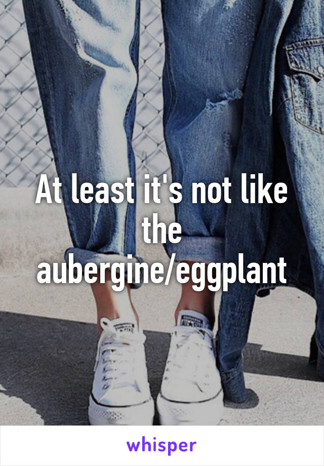 At least it's not like the aubergine/eggplant
