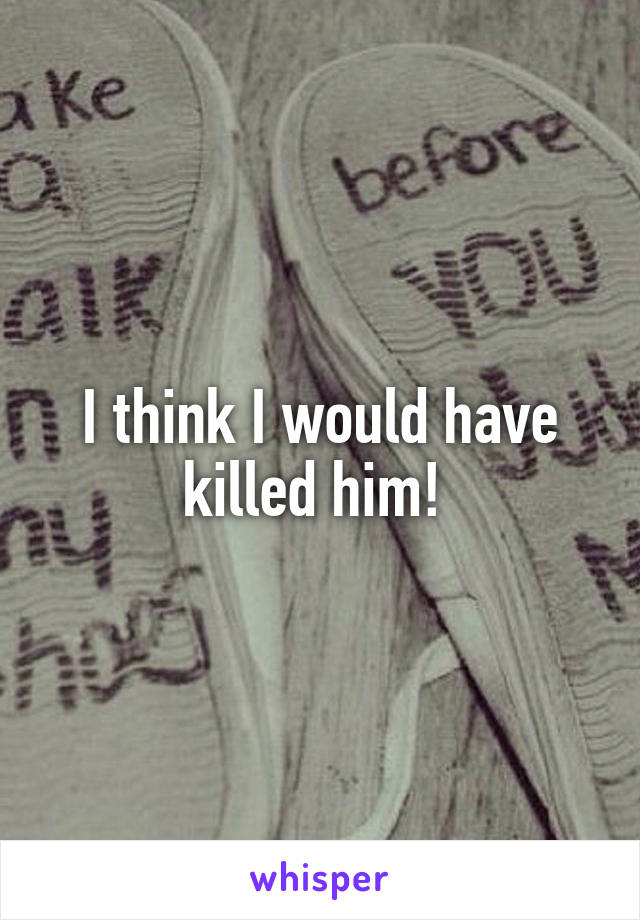 I think I would have killed him! 