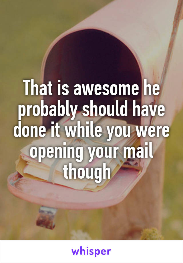 That is awesome he probably should have done it while you were opening your mail though  