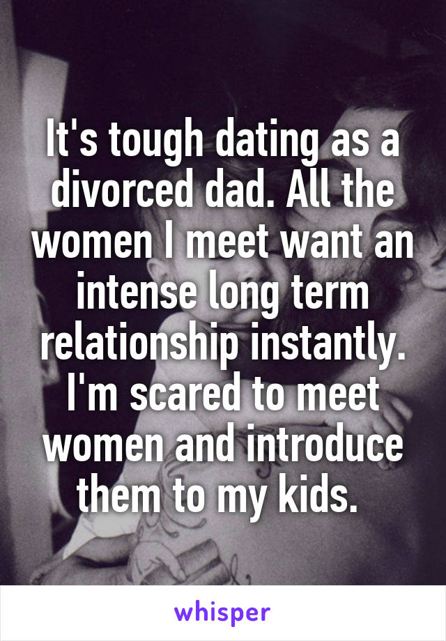 It's tough dating as a divorced dad. All the women I meet want an intense long term relationship instantly. I'm scared to meet women and introduce them to my kids. 