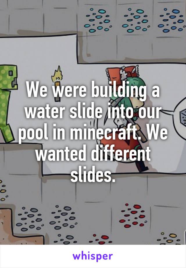 We were building a water slide into our pool in minecraft. We wanted different slides.