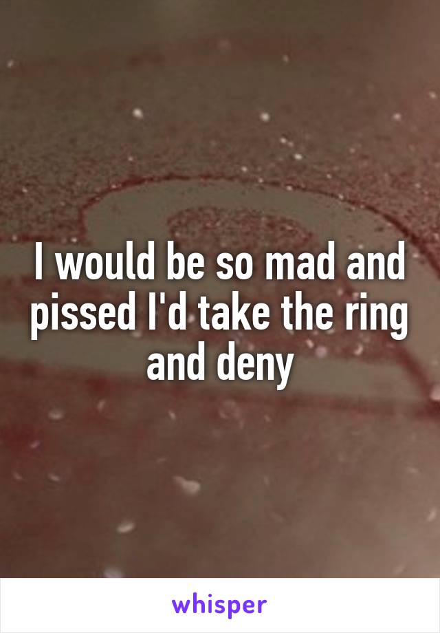 I would be so mad and pissed I'd take the ring and deny