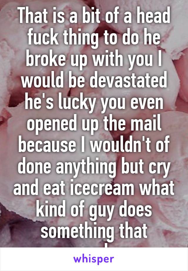 That is a bit of a head fuck thing to do he broke up with you I would be devastated he's lucky you even opened up the mail because I wouldn't of done anything but cry and eat icecream what kind of guy does something that messed up 