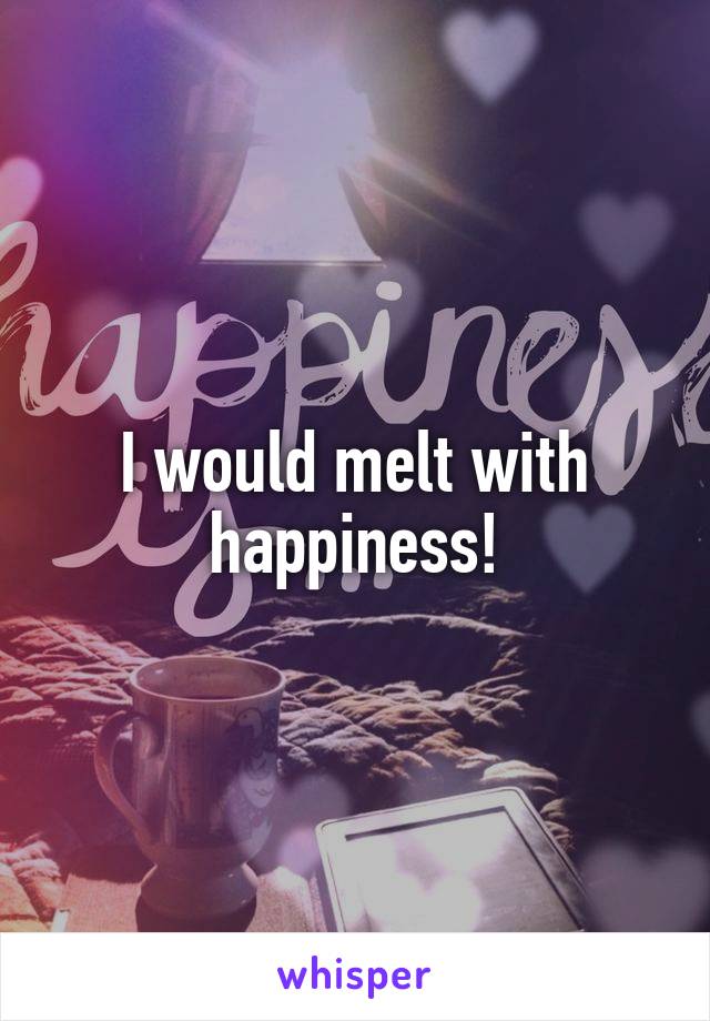 I would melt with happiness!