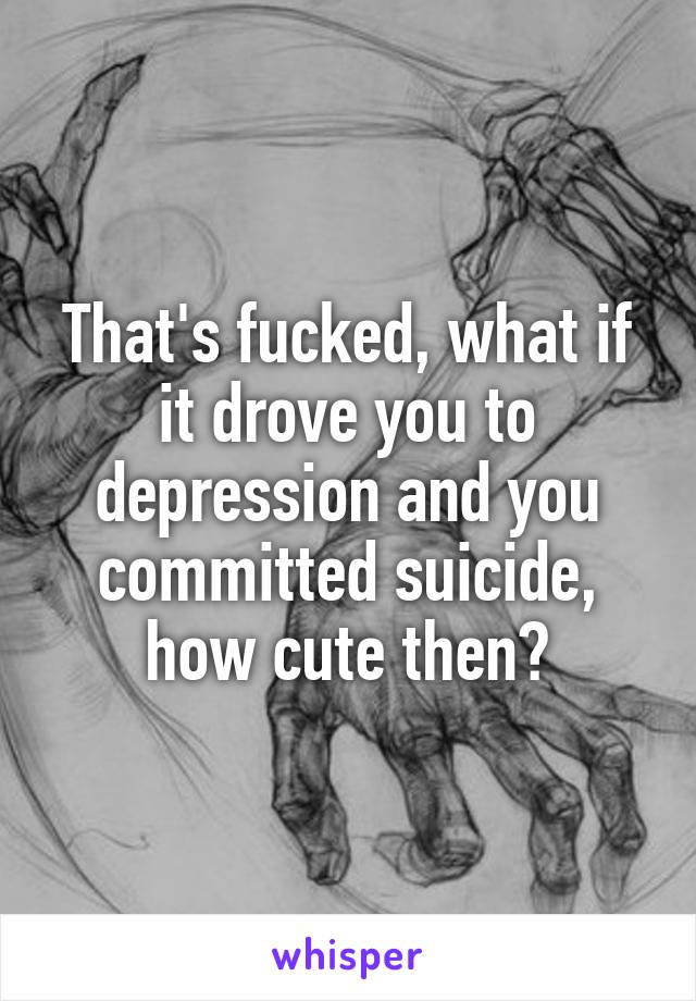 That's fucked, what if it drove you to depression and you committed suicide, how cute then?