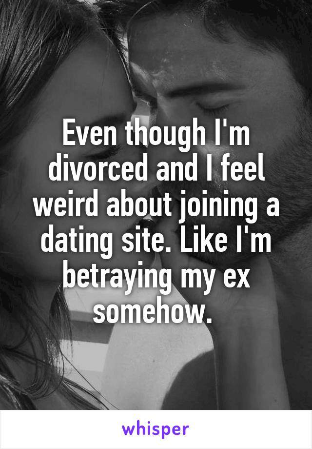 Even though I'm divorced and I feel weird about joining a dating site. Like I'm betraying my ex somehow. 