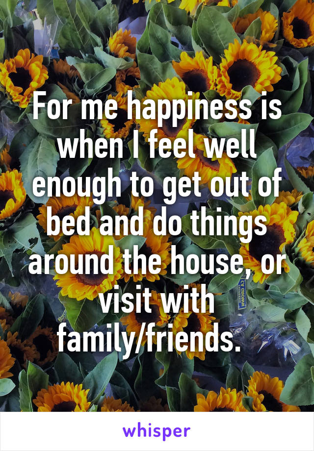 For me happiness is when I feel well enough to get out of bed and do things around the house, or visit with family/friends.  