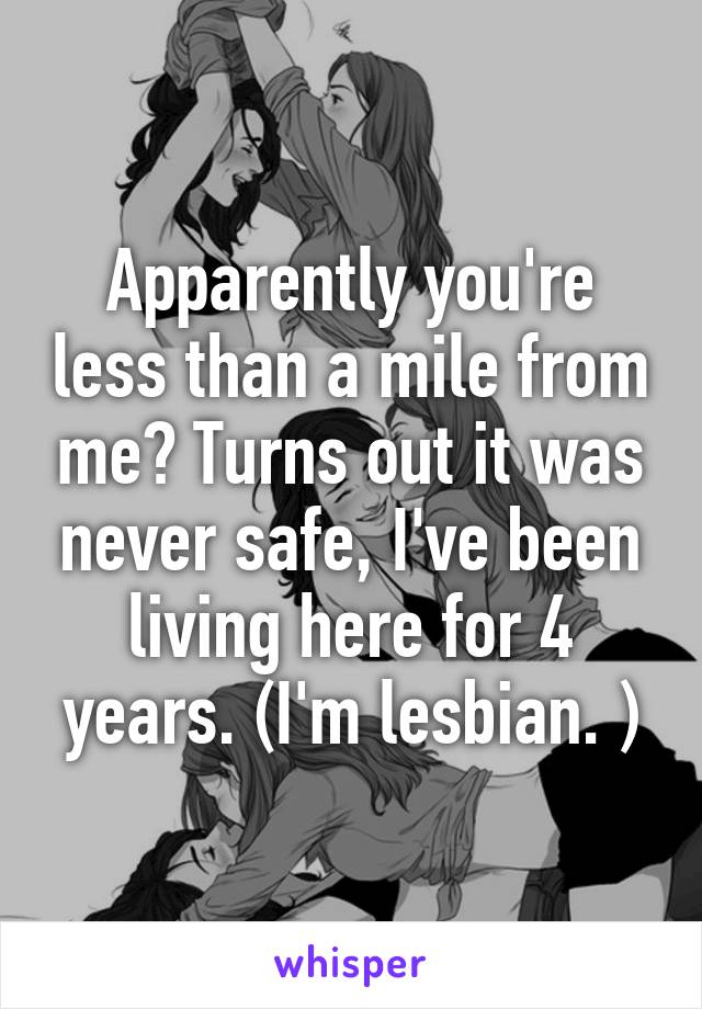 Apparently you're less than a mile from me? Turns out it was never safe, I've been living here for 4 years. (I'm lesbian. )