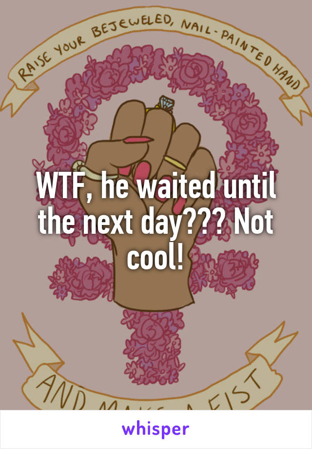 WTF, he waited until the next day??? Not cool!