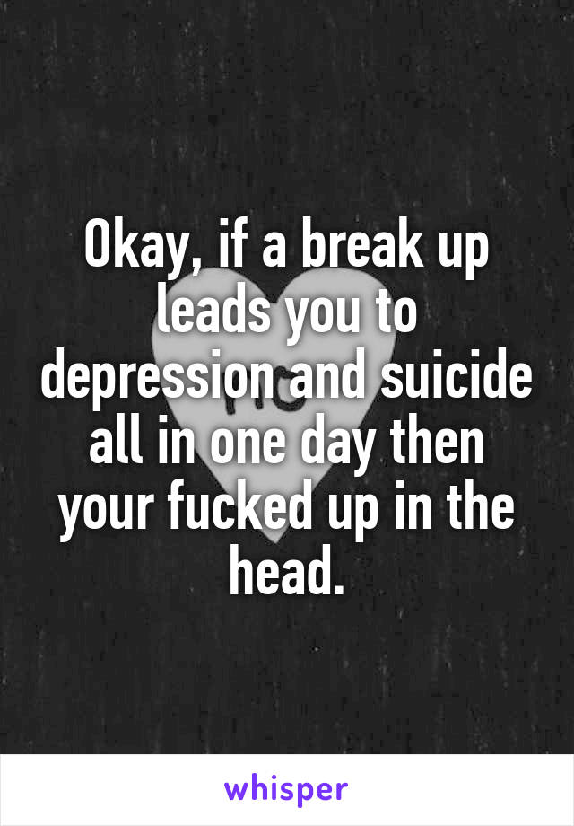 Okay, if a break up leads you to depression and suicide all in one day then your fucked up in the head.