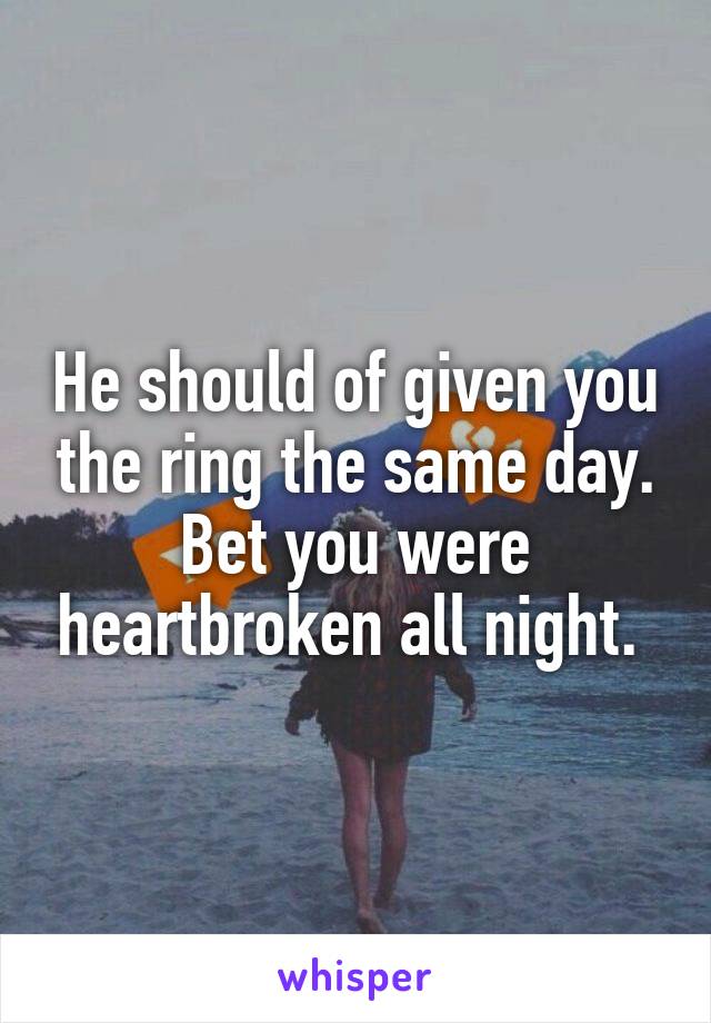 He should of given you the ring the same day. Bet you were heartbroken all night. 