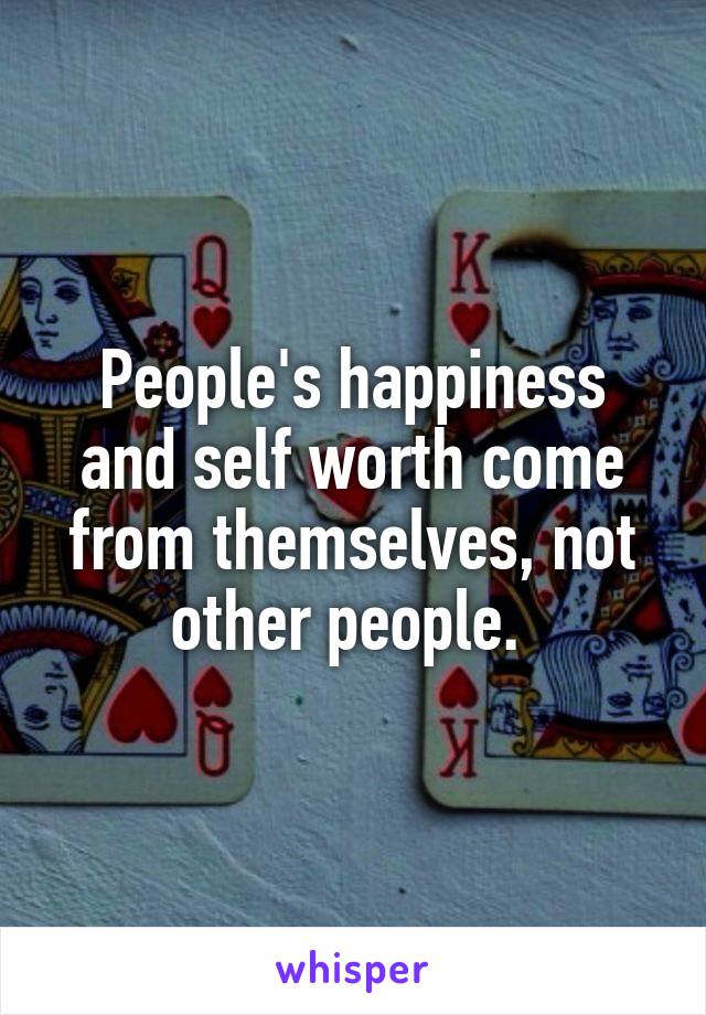 People's happiness and self worth come from themselves, not other people. 