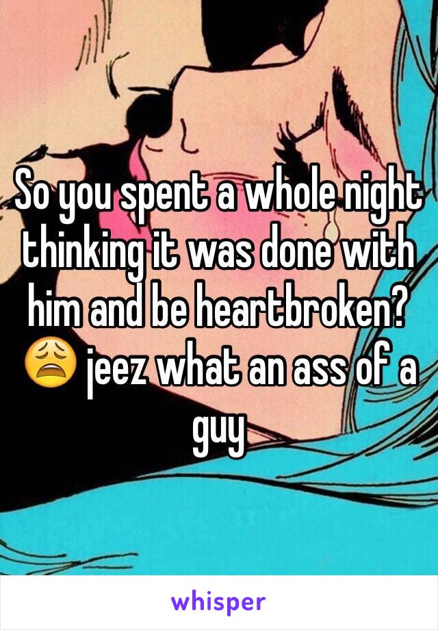 So you spent a whole night thinking it was done with him and be heartbroken? 😩 jeez what an ass of a guy 