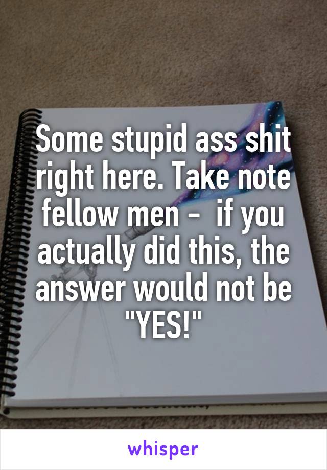 Some stupid ass shit right here. Take note fellow men -  if you actually did this, the answer would not be "YES!"