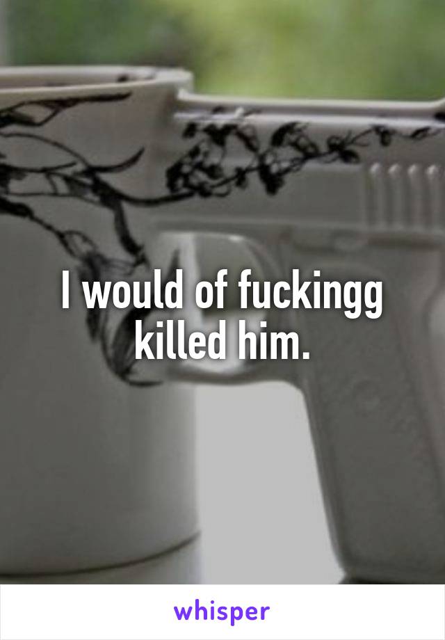 I would of fuckingg killed him.