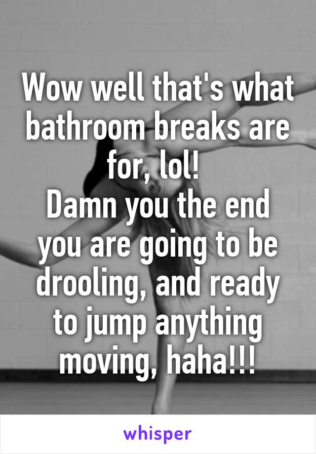 Wow well that's what bathroom breaks are for, lol! 
Damn you the end you are going to be drooling, and ready to jump anything moving, haha!!!