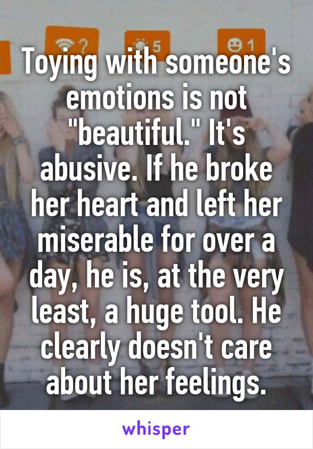 Toying with someone's emotions is not "beautiful." It's abusive. If he broke her heart and left her miserable for over a day, he is, at the very least, a huge tool. He clearly doesn't care about her feelings.