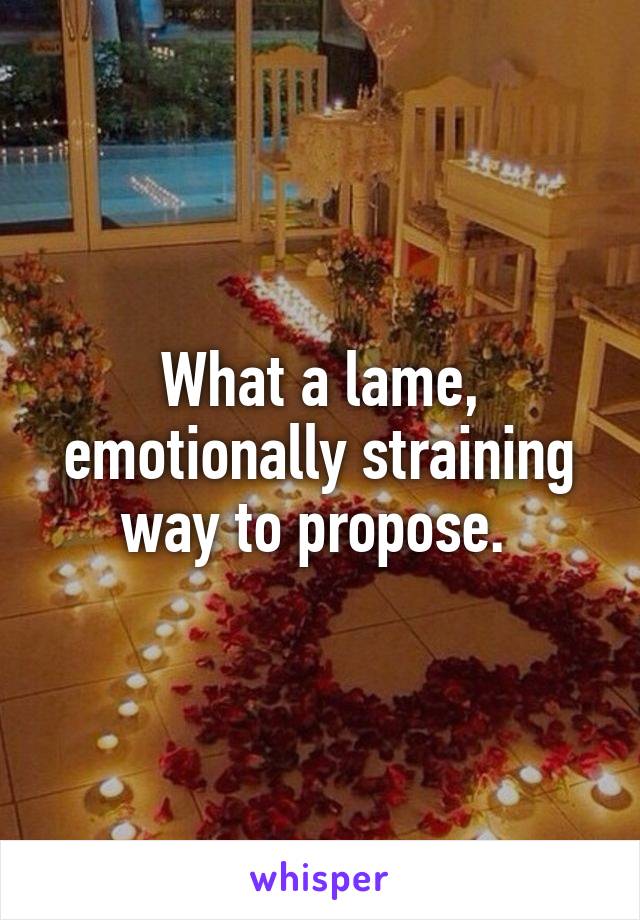 What a lame, emotionally straining way to propose. 