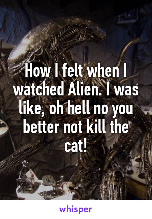 How I felt when I watched Alien. I was like, oh hell no you better not kill the cat!