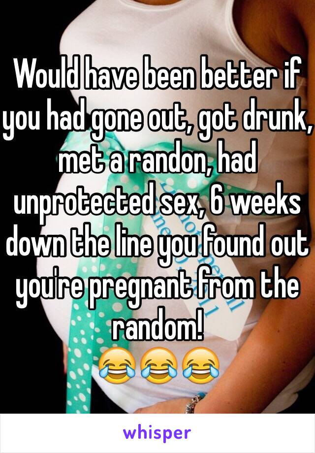 Would have been better if you had gone out, got drunk, met a randon, had unprotected sex, 6 weeks down the line you found out you're pregnant from the random!
😂😂😂