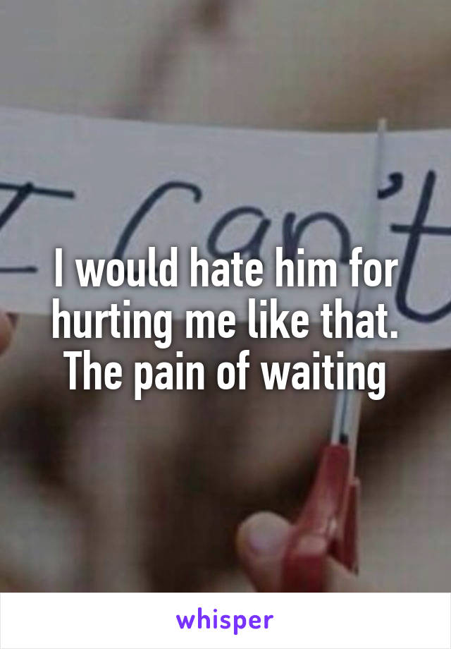 I would hate him for hurting me like that. The pain of waiting