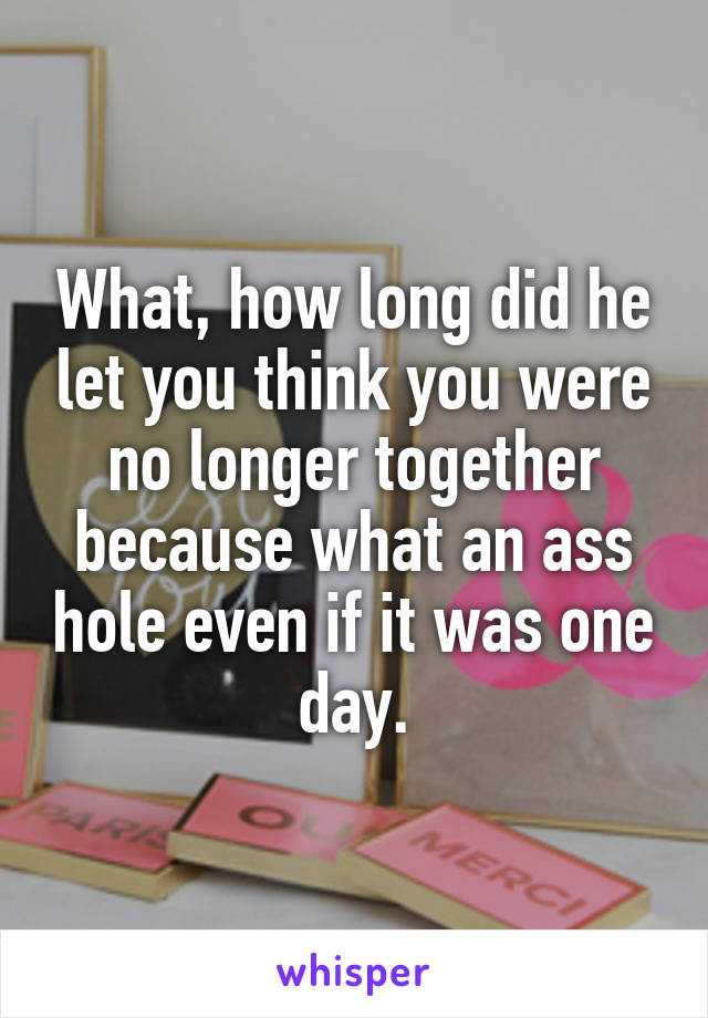 What, how long did he let you think you were no longer together because what an ass hole even if it was one day.