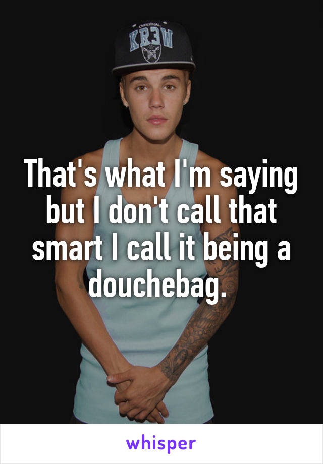 That's what I'm saying but I don't call that smart I call it being a douchebag. 