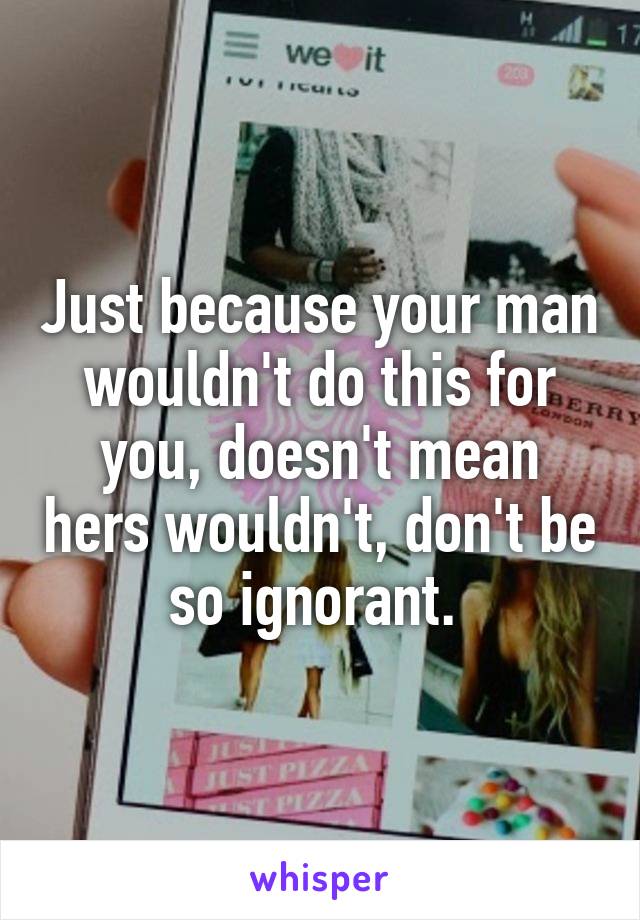 Just because your man wouldn't do this for you, doesn't mean hers wouldn't, don't be so ignorant. 