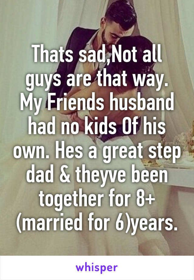 Thats sad,Not all guys are that way. My Friends husband had no kids Of his own. Hes a great step dad & theyve been together for 8+ (married for 6)years.