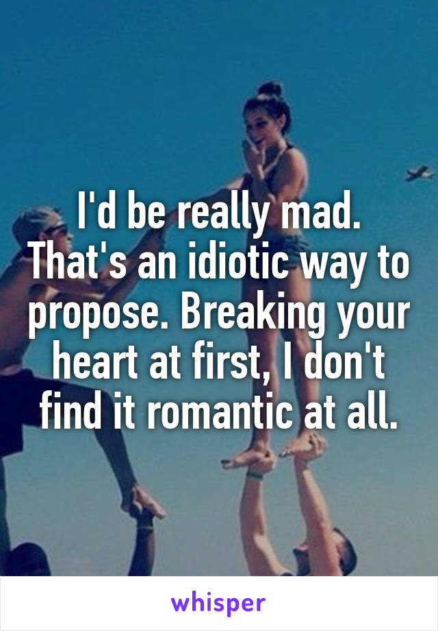 I'd be really mad. That's an idiotic way to propose. Breaking your heart at first, I don't find it romantic at all.