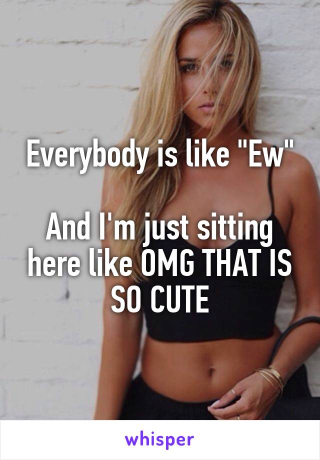 Everybody is like "Ew"

And I'm just sitting here like OMG THAT IS SO CUTE