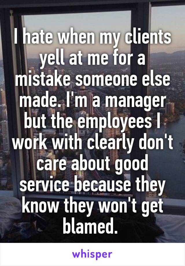 I hate when my clients yell at me for a mistake someone else made. I'm a manager but the employees I work with clearly don't care about good service because they know they won't get blamed. 